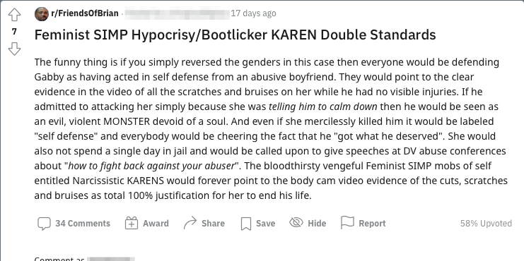 Reddit post which reads: "The funny thing is if you simply reversed the genders in this case then everyone would be defending Gabby as having acted in self defense from an abusive boyfriend. They would point to the clear evidence in the video of all the scratches and bruises on her while he had no visible injuries. If he admitted to attacking her simply because she was telling him to calm down then he would be seen as an evil, violent MONSTER devoid of a soul. And even if she mercilessly killed him it would be labeled "self defense" and everybody would be cheering the fact that he "got what he deserved". She would also not spend a single day in jail and would be called upon to give speeches at DV abuse conferences about "how to fight back against your abuser". The bloodthirsty vengeful Feminist SIMP mobs of self entitled Narcissistic KARENS would forever point to the body cam video evidence of the cuts, scratches and bruises as total 100% justification for her to end his life."